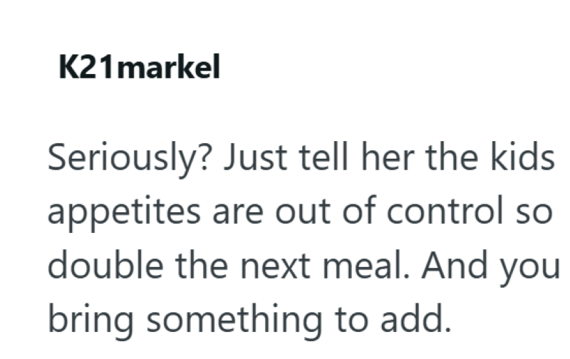 K21markel Seriously? Just tell her the kids appetites are out of control so double the next meal. And you bring something to add.