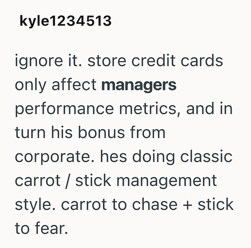 kyle1234513 ignore it. store credit cards only affect managers performance metrics, and in turn his bonus from corporate. hes doing classic carrot stick management style. carrot to chase + stick to fear.