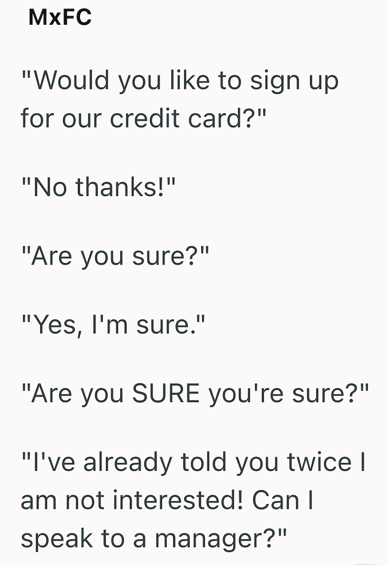 MxFC "Would you like to sign up for our credit card?" "No thanks!" "Are you sure?" "Yes, I'm sure." "Are you SURE you're sure?" "I've already told you twice | am not interested! Can I speak to a manager?"