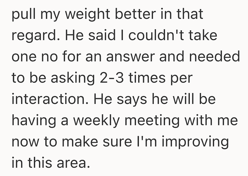 pull my weight better in that regard. He said I couldn't take one no for an answer and needed to be asking 2-3 times per interaction. He says he will be having a weekly meeting with me now to make sure I'm improving in this area.