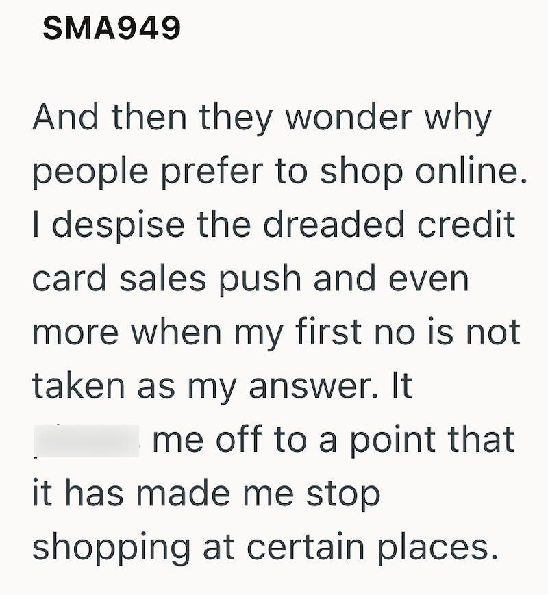 SMA949 And then they wonder why people prefer to shop online. I despise the dreaded credit card sales push and even more when my first no is not taken as my answer. It me off to a point that it has made me stop shopping at certain places.