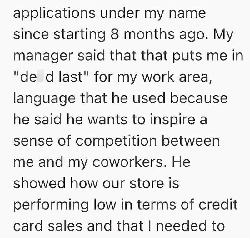 applications under my name since starting 8 months ago. My manager said that that puts me in "de d last" for my work area, language that he used because he said he wants to inspire a sense of competition between me and my coworkers. He showed how our store is performing low in terms of credit card sales and that I needed to