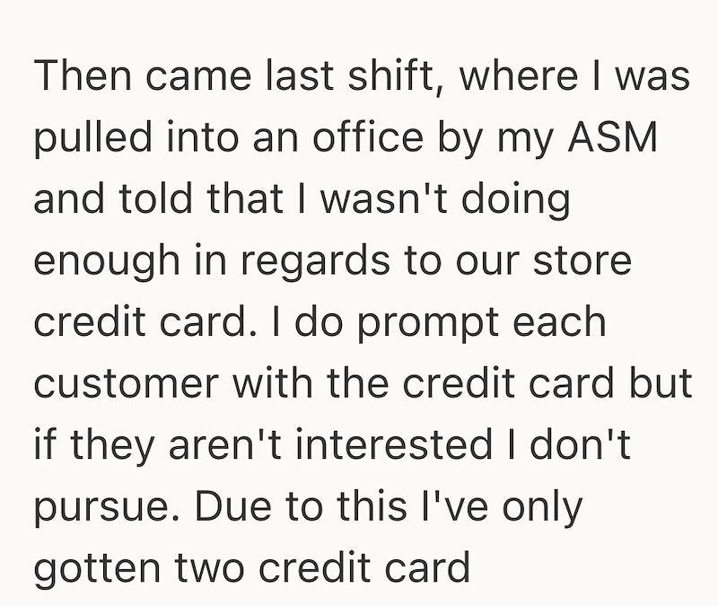 Then came last shift, where I was pulled into an office by my ASM and told that I wasn't doing enough in regards to our store credit card. I do prompt each customer with the credit card but if they aren't interested I don't pursue. Due to this I've only gotten two credit card