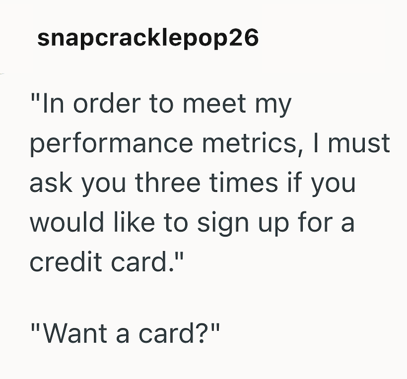snapcracklepop26 "In order to meet my performance metrics, I must ask you three times if you would like to sign up for a credit card." "Want a card?"