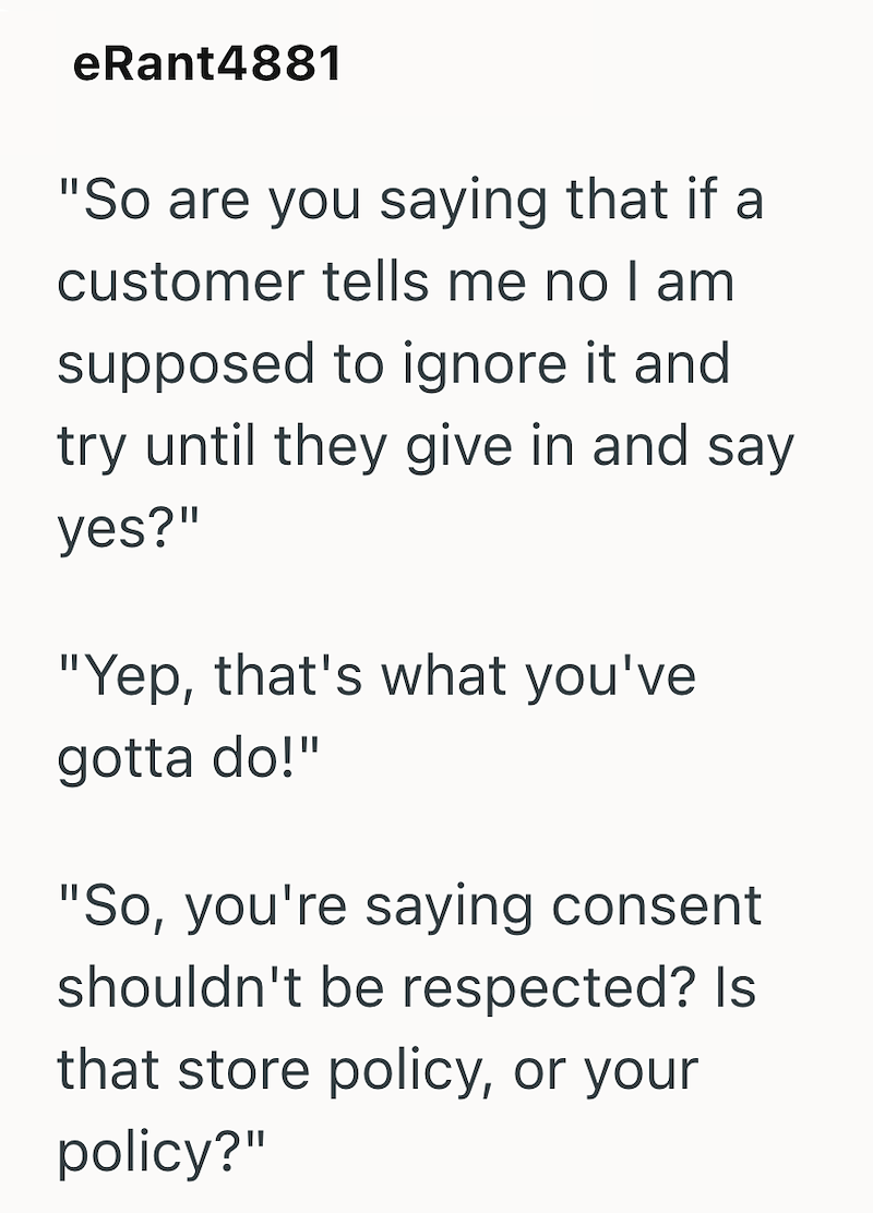eRant4881 "So are you saying that if a customer tells me no I am supposed to ignore it and try until they give in and say yes?" "Yep, that's what you've gotta do!" "So, you're saying consent shouldn't be respected? Is that store policy, or your policy?"