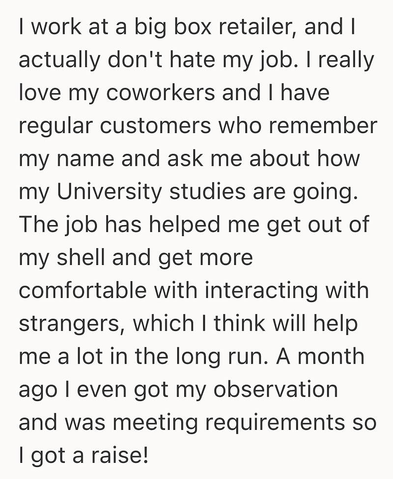 I work at a big box retailer, and I actually don't hate my job. I really love my coworkers and I have regular customers who remember my name and ask me about how my University studies are going. The job has helped me get out of my shell and get more comfortable with interacting with strangers, which I think will help me a lot in the long run. A month ago I even got my observation and was meeting requirements so I got a raise!