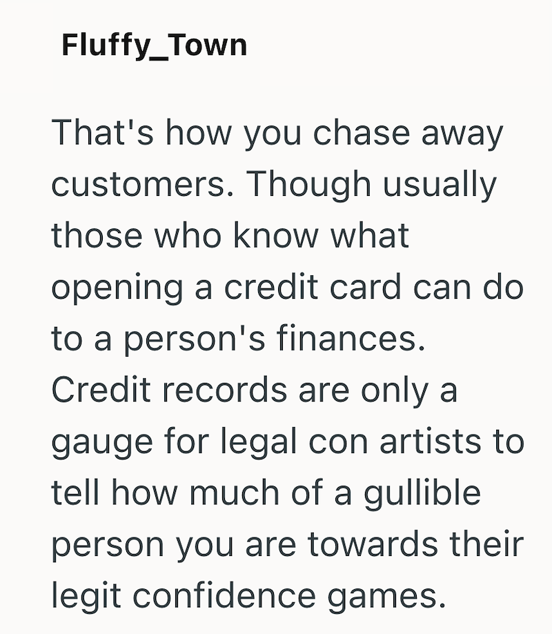 Fluffy_Town That's how you chase away customers. Though usually those who know what opening a credit card can do to a person's finances. Credit records are only a gauge for legal con artists to tell how much of a gullible. person you are towards their legit confidence games.