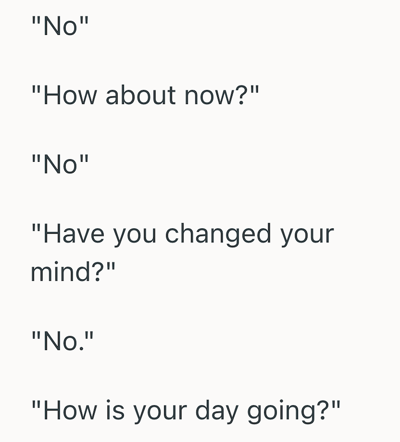 "No" "How about now?" "No" "Have you changed your mind?" "No." "How is your day going?"