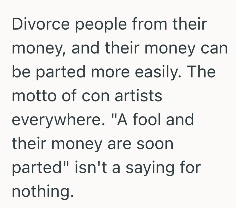 Divorce people from their money, and their money can be parted more easily. The motto of con artists everywhere. "A fool and their money are soon parted" isn't a saying for nothing.