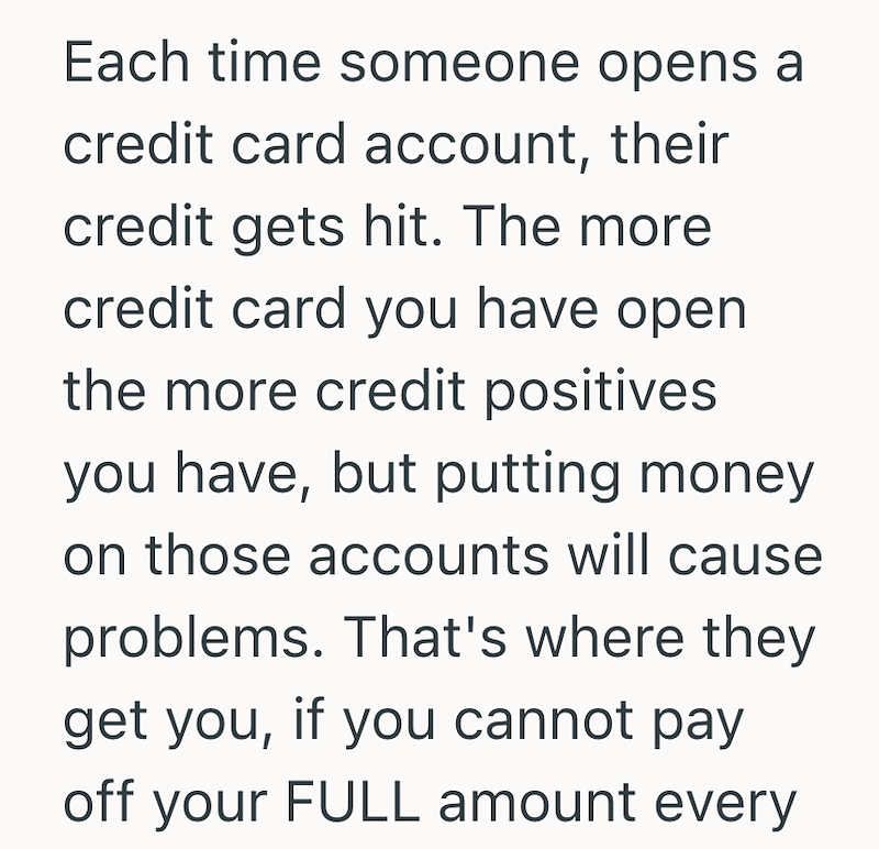 Each time someone opens a credit card account, their credit gets hit. The more credit card you have open the more credit positives. you have, but putting money. on those accounts will cause problems. That's where they get you, if you cannot pay off your FULL amount every