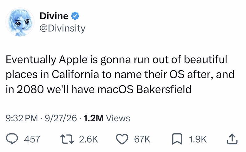 Divine ❤ @Divinsity Eventually Apple is gonna run out of beautiful places in California to name their OS after, and in 2080 we'll have macOS Bakersfield • 9:32 PM 9/27/26 1.2M Views 457 17 2.6K 67K ☐ 1.9K ↑