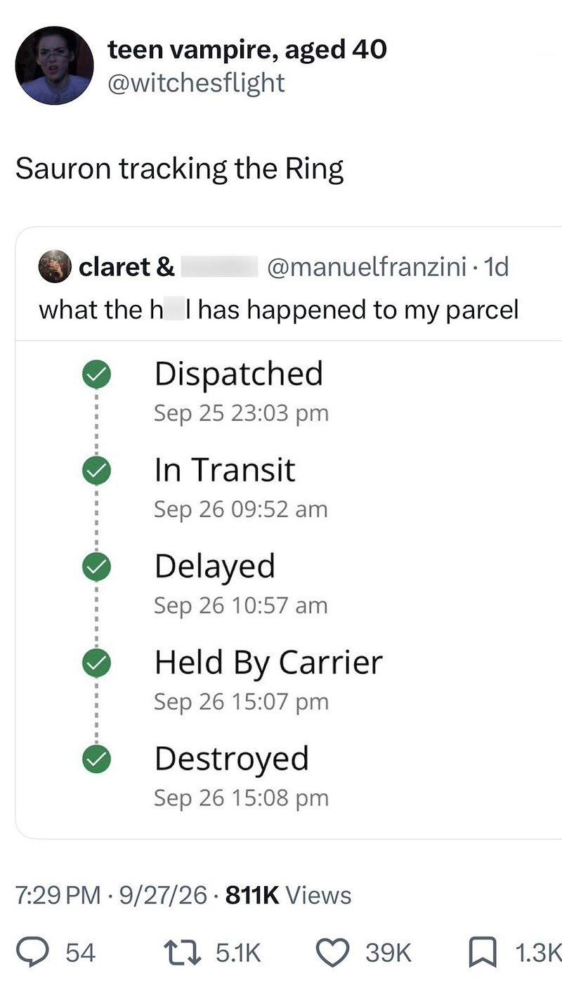 teen vampire, aged 40 @witchesflight Sauron tracking the Ring claret & @manuelfranzini. 1d what the h I has happened to my parcel Dispatched Sep 25 23:03 pm In Transit Sep 26 09:52 am Delayed Sep 26 10:57 am Held By Carrier Sep 26 15:07 pm Destroyed Sep 26 15:08 pm 7:29 PM 9/27/26 811K Views 54 1 5.1K 39K ☐ 1.3K
