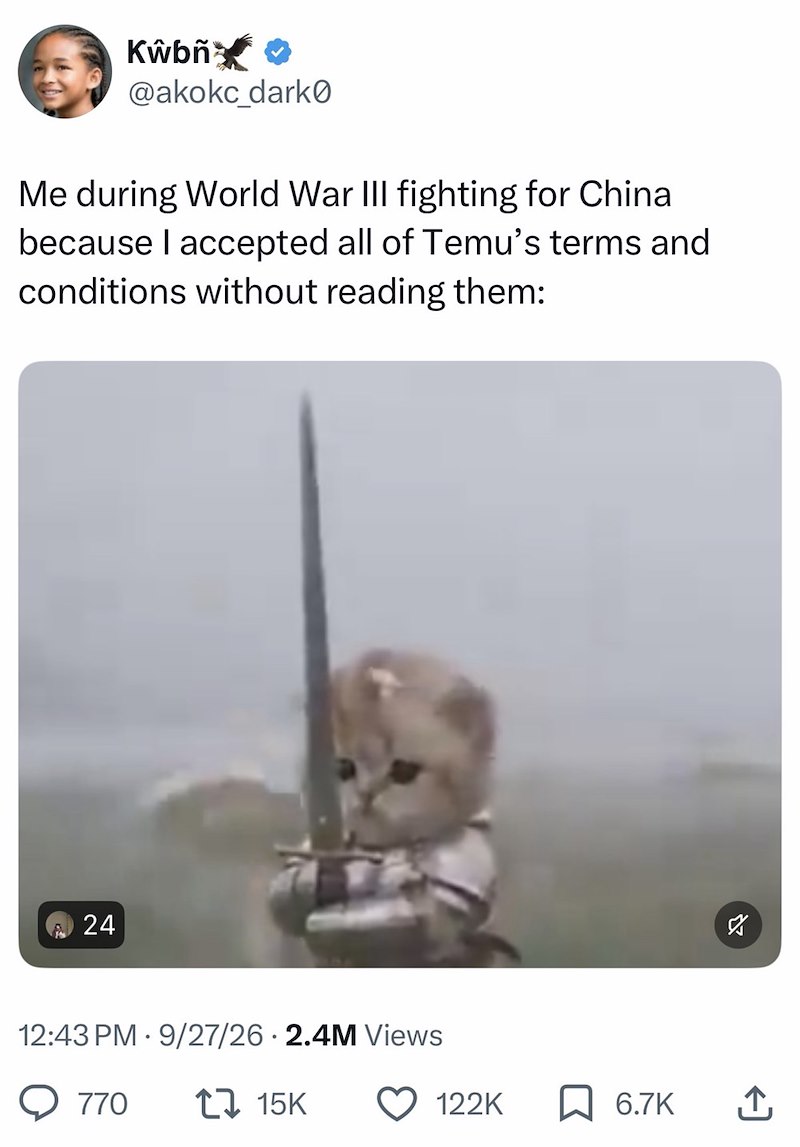 Kŵbň✰✰ @akokc_dark0 Me during World War III fighting for China because I accepted all of Temu's terms and conditions without reading them: 24 12:43 PM 9/27/26 2.4M Views 770 17 15K ☑ 122K ☐ 6.7K ↑