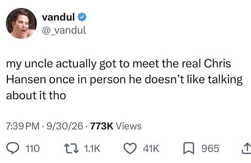 vandul ❤ @_vandul my uncle actually got to meet the real Chris Hansen once in person he doesn't like talking about it tho . 7:39 PM 9/30/26 773K Views 110 1.1K 41K 965
