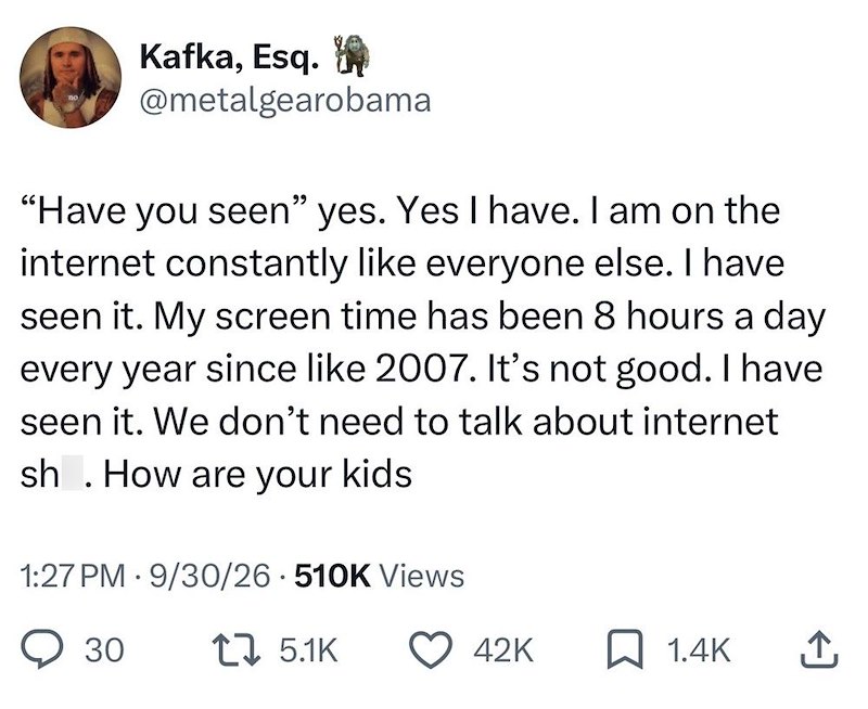 Kafka, Esq. @metalgearobama "Have you seen" seen" yes. Yes I have. I am on the internet constantly like everyone else. I have seen it. My screen time has been 8 hours a day every year since like 2007. It's not good. I have seen it. We don't need to talk about internet sh. How are your kids 1:27 PM 9/30/26 510K Views • 30 1 5.1K 42K ☐ 1.4K ↑