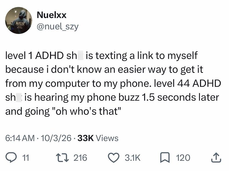 NUELXX Nuelxx @nuel_szy level 1 ADHD sh is texting a link to myself because i don't know an easier way to get it from my computer to my phone. level 44 ADHD sh is hearing my phone buzz 1.5 seconds later and going "oh who's that" 6:14 AM 10/3/26 33K Views 11 17 216 3.1K 120 ↑