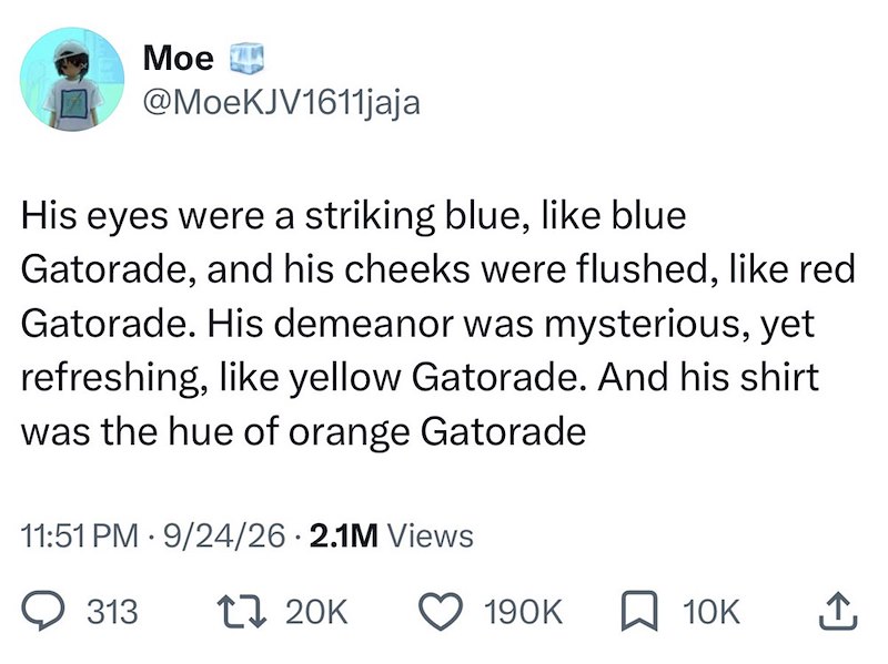 Moe @MoeKJV1611jaja His eyes were a striking blue, like blue Gatorade, and his cheeks were flushed, like red Gatorade. His demeanor was mysterious, yet refreshing, like yellow Gatorade. And his shirt was the hue of orange Gatorade 11:51 PM 9/24/26 2.1M Views 313 17 20K 190K ☐ 10K ↑