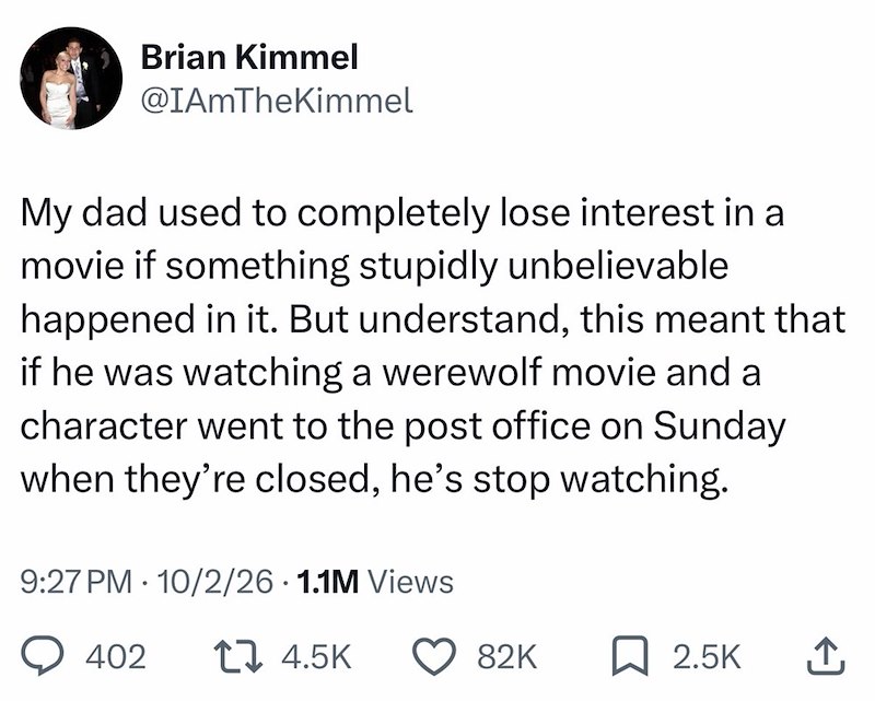 Brian Kimmel @IAmTheKimmel My dad used to completely lose interest in a movie if something stupidly unbelievable happened in it. But understand, this meant that if he was watching a werewolf movie and a character went to the post office on Sunday when they're closed, he's stop watching. 9:27 PM 10/2/26 1.1M Views • 402 t 4.5K 82K ☐ 2.5K ↑