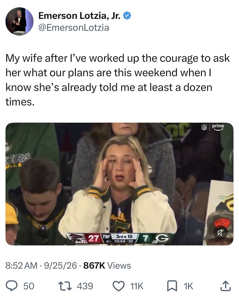 Emerson Lotzia, Jr. @EmersonLotzia My wife after I've worked up the courage to ask her what our plans are this weekend when I know she's already told me at least a dozen times. ERS ALE prime GOTEN BAY 27 TNF 3rd & 10 4TH 10:44 33 7G ☑ 8:52 AM 9/25/26 867K Views • 50 1439 11K ☐ 1K ↑