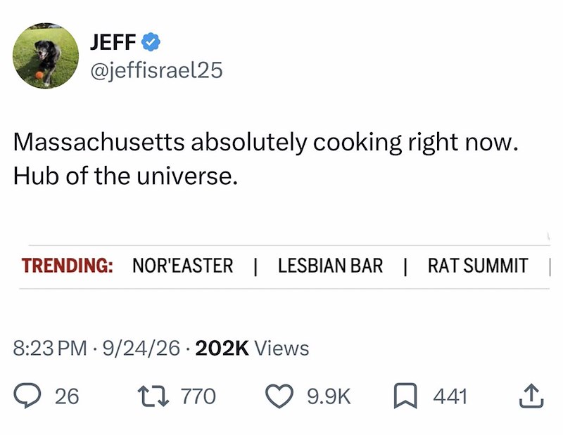 JEFF @jeffisrael25 Massachusetts absolutely cooking right now. Hub of the universe. TRENDING: NOR'EASTER | LESBIAN BAR | RAT SUMMIT | . 8:23 PM 9/24/26 202K Views 26 17770 9.9K 441 ↑