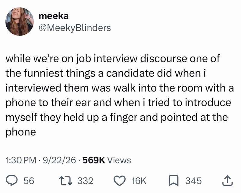 meeka @MeekyBlinders while we're on job interview discourse one of the funniest things a candidate did when i interviewed them was walk into the room with a phone to their ear and when i tried to introduce myself they held up a finger and pointed at the phone 1:30 PM 9/22/26.569K Views • 56 1332 16K 345 ↑