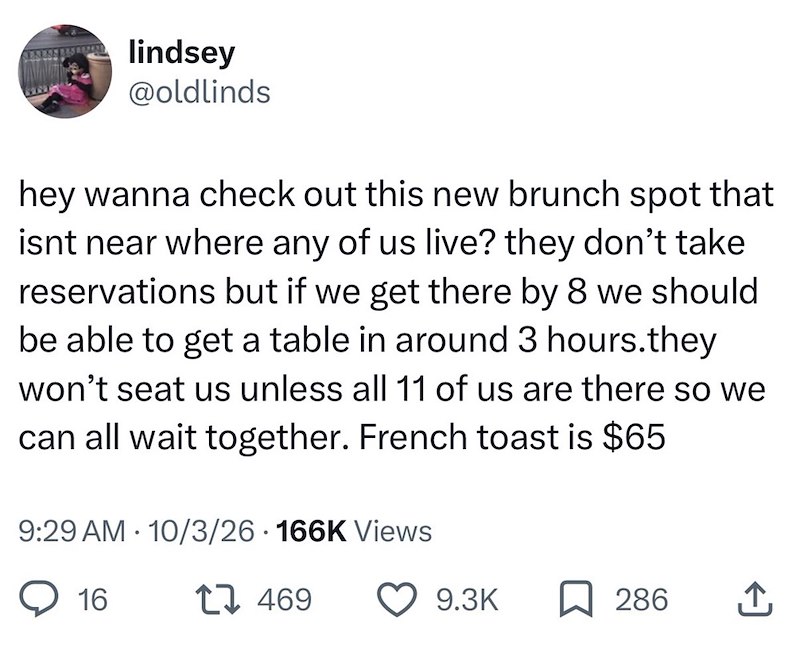 lindsey @oldlinds hey wanna check out this new brunch spot that isnt near where any of us live? they don't take reservations but if we get there by 8 we should be able to get a table in around 3 hours.they won't seat us unless all 11 of us are there so we can all wait together. French toast is $65 9:29 AM 10/3/26 166K Views . 16 1 469 9.3K ☐ 286 ↑