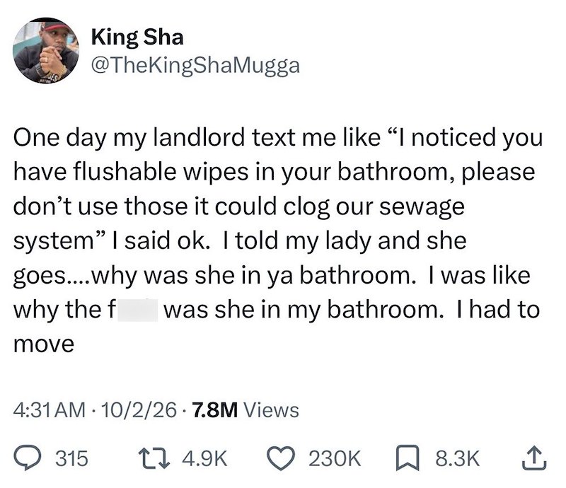 King Sha @TheKingShaMugga One day my landlord text me like "I noticed you have flushable wipes in your bathroom, please don't use those it could clog our sewage system" I said ok. I told my lady and she goes....why was she in ya bathroom. I was like why the f was she in my bathroom. I had to move 4:31 AM 10/2/26 7.8M Views 315 14.9K 230K ☐ 8.3K ↑