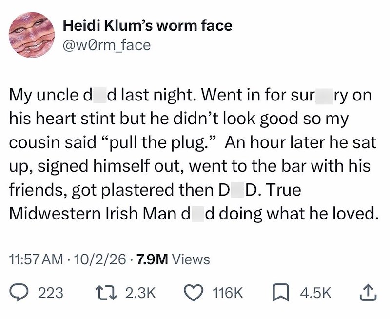 Heidi Klum's worm face @worm_face My uncle d d last night. Went in for sur ry on his heart stint but he didn't look good so my cousin said "pull the plug." An hour later he sat up, signed himself out, went to the bar with his friends, got plastered then D D. True Midwestern Irish Man d d doing what he loved. 11:57 AM 10/2/26 7.9M Views 223 17 2.3K 116K ☐ 4.5K ↑