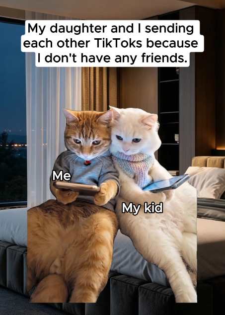 My daughter and I sending each other TikToks because I don't have any friends. Me My kid
