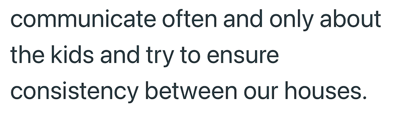 communicate often and only about the kids and try to ensure consistency between our houses.