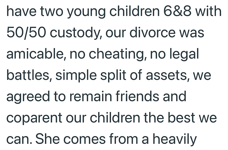 have two young children 6&8 with 50/50 custody, our divorce was amicable, no cheating, no legal battles, simple split of assets, we agreed to remain friends and coparent our children the best we can. She comes from a heavily