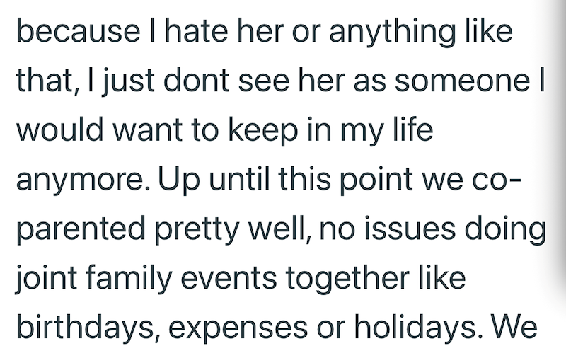 because I hate her or anything like that, I just dont see her as someone | would want to keep in my life anymore. Up until this point we co- parented pretty well, no issues doing joint family events together like birthdays, expenses or holidays. We