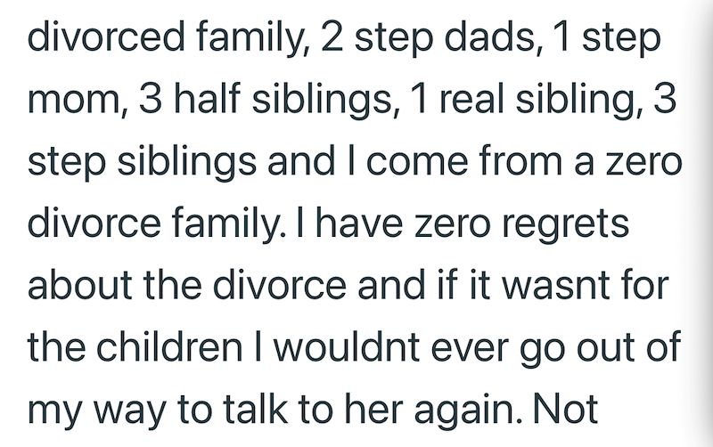divorced family, 2 step dads, 1 step mom, 3 half siblings, 1 real sibling, 3 step siblings and I come from a zero divorce family. I have zero regrets about the divorce and if it wasnt for the children I wouldnt ever go out of my way to talk to her again. Not
