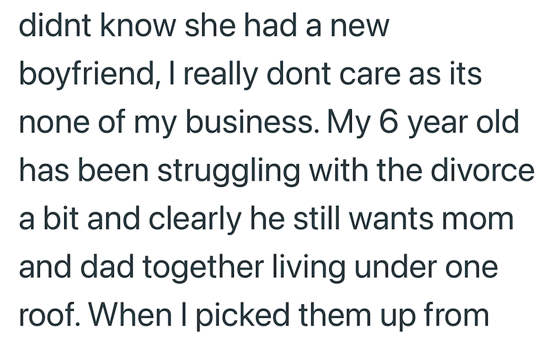 didnt know she had a new boyfriend, I really dont care as its none of my business. My 6 year old has been struggling with the divorce a bit and clearly he still wants mom and dad together living under one roof. When I picked them up from