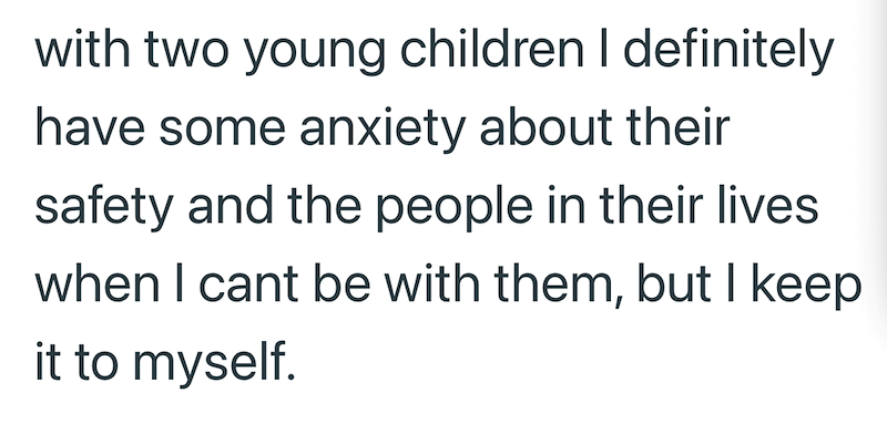 with two young children I definitely have some anxiety about their safety and the people in their lives when I cant be with them, but I keep it to myself.