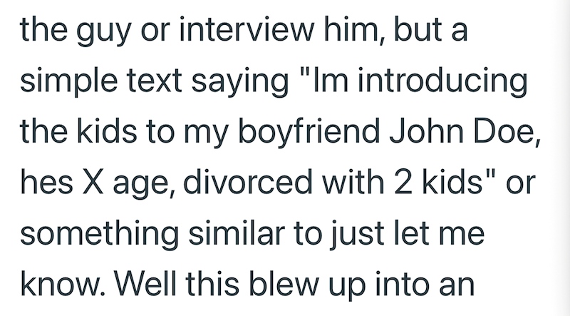 the guy or interview him, but a simple text saying "Im introducing the kids to my boyfriend John Doe, hes X age, divorced with 2 kids" or something similar to just let me know. Well this blew up into an