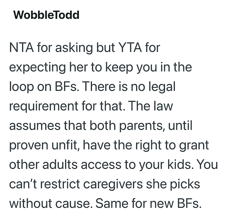 WobbleTodd NTA for asking but YTA for expecting her to keep you in the loop on BFs. There is no legal requirement for that. The law assumes that both parents, until proven unfit, have the right to grant other adults access to your kids. You can't restrict caregivers she picks without cause. Same for new BFs.