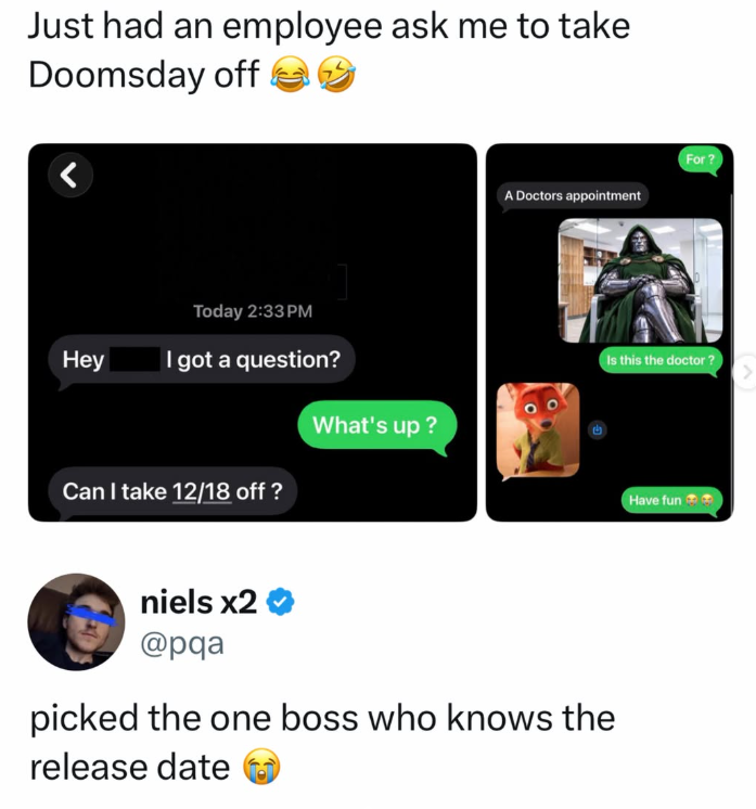 Just had an employee ask me to take Doomsday off < Today 2:33PM Hey I got a question? What's up? Can I take 12/18 off? For? A Doctors appointment Is this the doctor? niels x2 ❤ @pqa picked the one boss who knows the release date Have fun