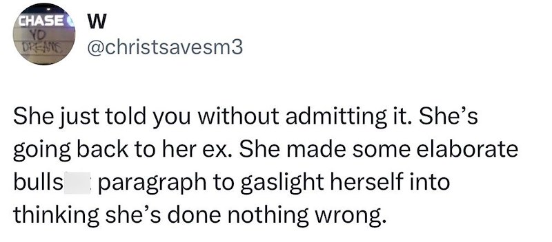 CHASE W YO DREAMS @christsavesm3 She just told you without admitting it. She's going back to her ex. She made some elaborate bulls paragraph to gaslight herself into thinking she's done nothing wrong.