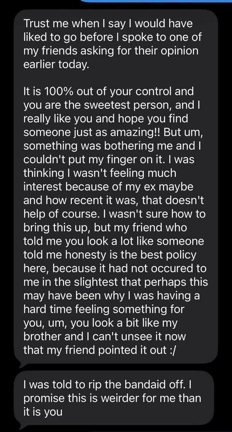 Trust me when I say I would have liked to go before I spoke to one of my friends asking for their opinion earlier today. It is 100% out of your control and you are the sweetest person, and I really like you and hope you find someone just as amazing!! But um, something was bothering me and I couldn't put my finger on it. I was thinking I wasn't feeling much interest because of my ex maybe and how recent it was, that doesn't help of course. I wasn't sure how to bring this up, but my friend who tol