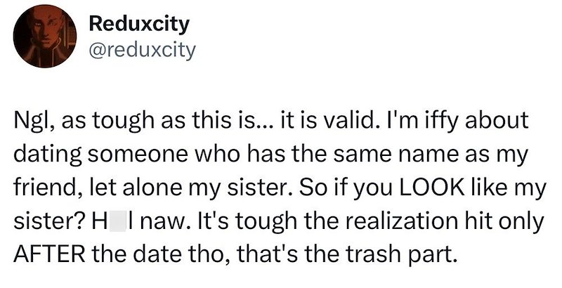 Reduxcity @reduxcity Ngl, as tough as this is... it is valid. I'm iffy about dating someone who has the same name as my friend, let alone my sister. So if you LOOK like my sister? H Inaw. It's tough the realization hit only AFTER the date tho, that's the trash part.