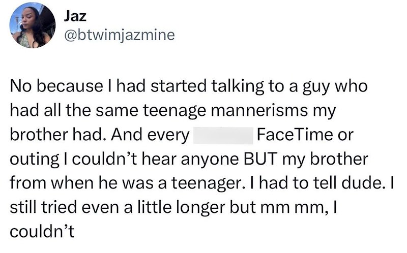 Jaz @btwimjazmine No because I had started talking to a guy who had all the same teenage mannerisms my FaceTime or brother had. And every outing I couldn't hear anyone BUT my brother from when he was a teenager. I had to tell dude. I still tried even a little longer but mm mm, I couldn't