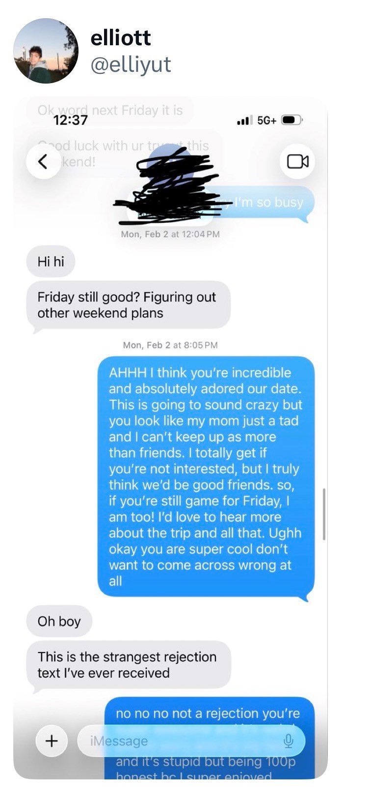 elliott @elliyut Ok word next Friday it is 12:37 5G+ od luck with ur try this < kend! Hihi Mon, Feb 2 at 12:04 PM I'm so busy Friday still good? Figuring out other weekend plans Oh boy Mon, Feb 2 at 8:05 PM AHHH I think you're incredible and absolutely adored our date. This is going to sound crazy but you look like my mom just a tad and I can't keep up as more than friends. I totally get if you're not interested, but I truly think we'd be good friends. so, if you're still game for Friday, I am t