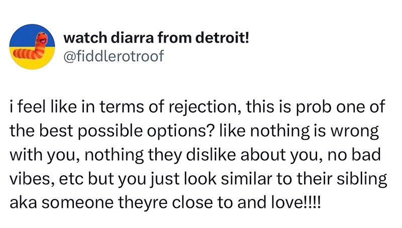 watch diarra from detroit! @fiddlerotroof i feel like in terms of rejection, this is prob one of the best possible options? like nothing is wrong with you, nothing they dislike about you, no bad vibes, etc but you just look similar to their sibling aka someone theyre close to and love!!!!