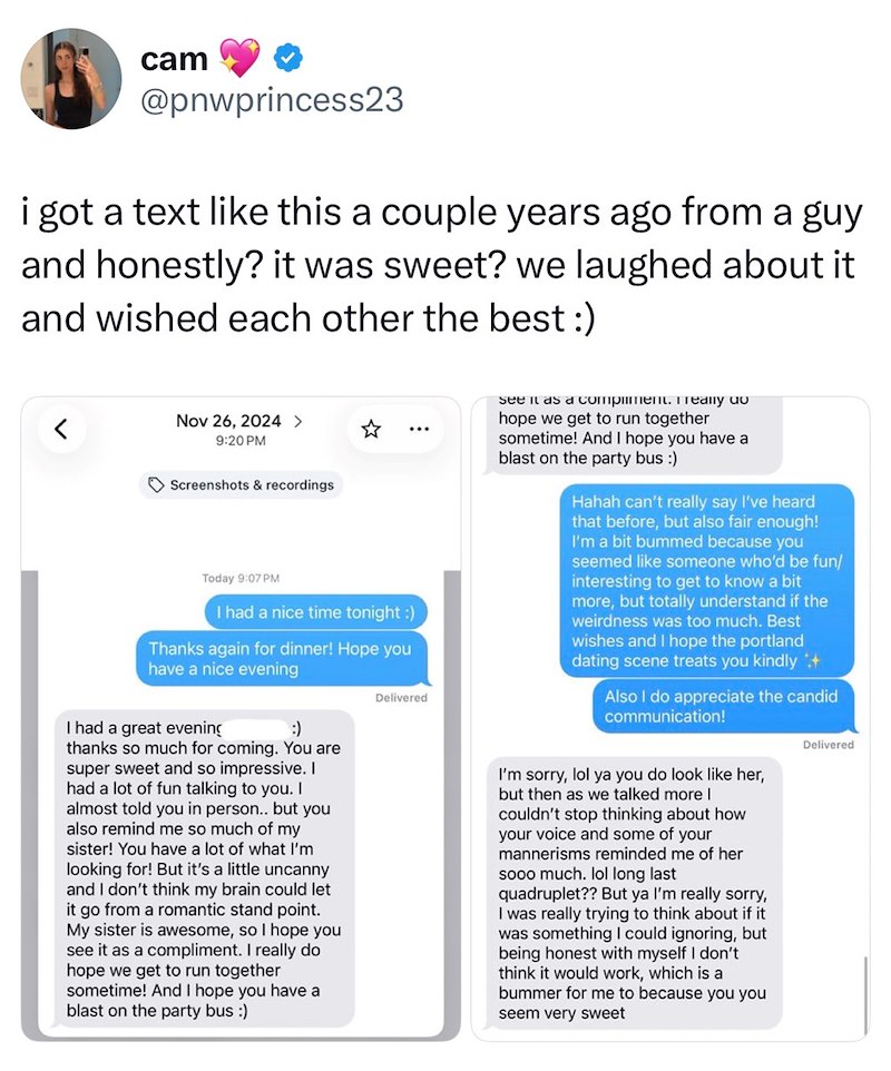 cam @pnwprincess23 i got a text like this a couple years ago from a guy and honestly? it was sweet? we laughed about it and wished each other the best :) Nov 26, 2024 > 9:20 PM Screenshots & recordings Today 9:07 PM I had a nice time tonight :) Thanks again for dinner! Hope you have a nice evening I had a great evening :) thanks so much for coming. You are super sweet and so impressive. I had a lot of fun talking to you. I almost told you in person.. but you also remind me so much of my sister!