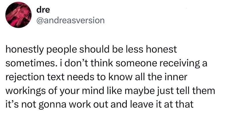 dre @andreasversion honestly people should be less honest sometimes. i don't think someone receiving a rejection text needs to know all the inner workings of your mind like maybe just tell them it's not gonna work out and leave it at that