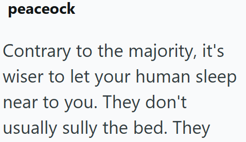 peaceock Contrary to the majority, it's wiser to let your human sleep near to you. They don't usually sully the bed. They