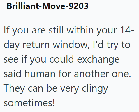 Brilliant-Move-9203 If you are still within your 14- day return window, I'd try to see if you could exchange said human for another one. They can be very clingy sometimes!