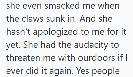 she even smacked me when the claws sunk in. And she hasn't apologized to me for it yet. She had the audacity to threaten me with ourdoors if I ever did it again. Yes people