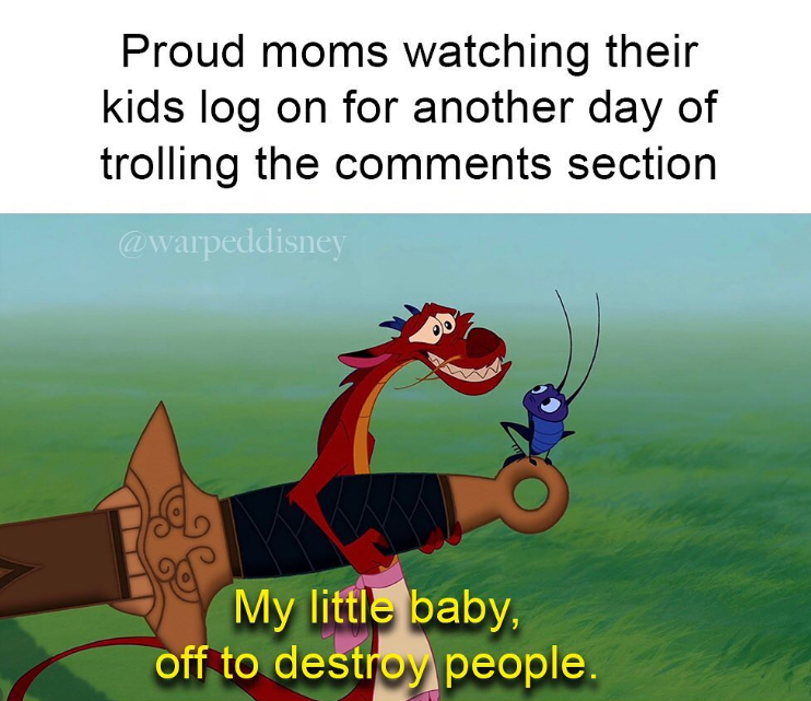 Proud moms watching their kids log on for another day of trolling the comments section @warpeddisney My little baby, off to destroy people.